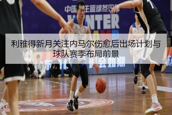 利雅得新月关注内马尔伤愈后出场计划与球队赛季布局前景