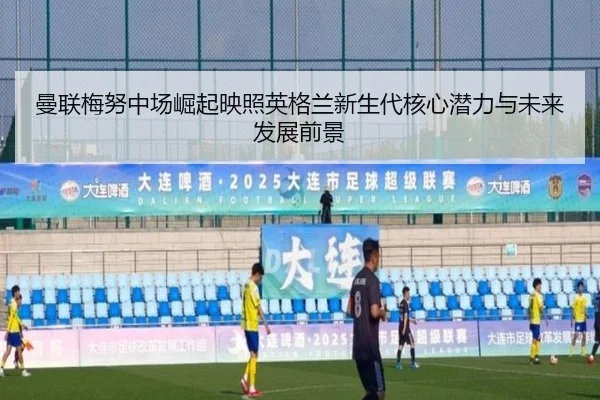 曼联梅努中场崛起映照英格兰新生代核心潜力与未来发展前景