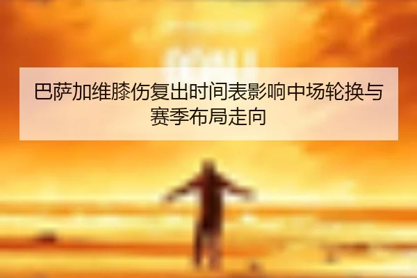 巴萨加维膝伤复出时间表影响中场轮换与赛季布局走向