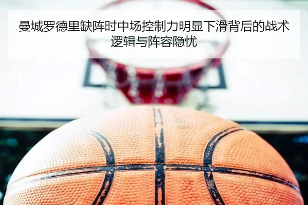 曼城罗德里缺阵时中场控制力明显下滑背后的战术逻辑与阵容隐忧
