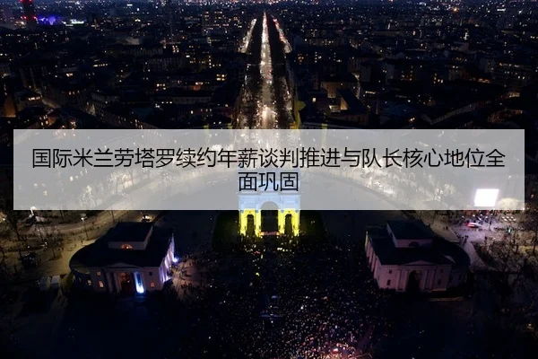 国际米兰劳塔罗续约年薪谈判推进与队长核心地位全面巩固