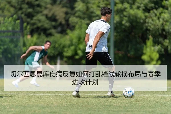 切尔西恩昆库伤病反复如何打乱锋线轮换布局与赛季进攻计划
