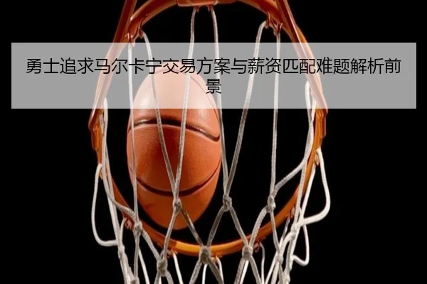 勇士追求马尔卡宁交易方案与薪资匹配难题解析前景