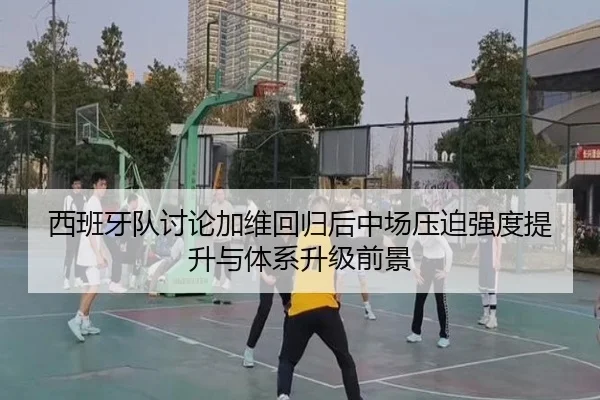 西班牙队讨论加维回归后中场压迫强度提升与体系升级前景