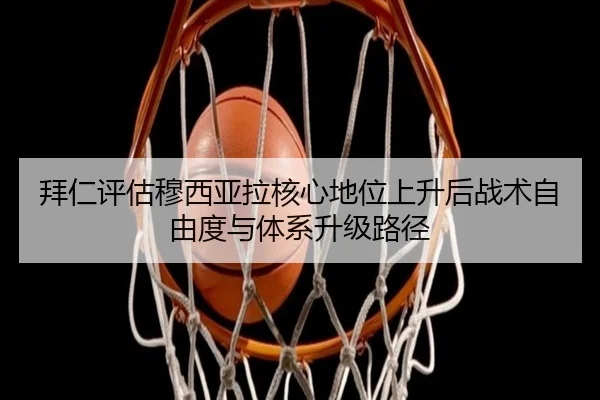拜仁评估穆西亚拉核心地位上升后战术自由度与体系升级路径