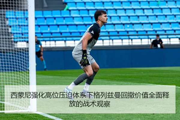 西蒙尼强化高位压迫体系下格列兹曼回撤价值全面释放的战术观察