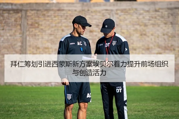 拜仁筹划引进西蒙斯新方案埃贝尔着力提升前场组织与创造活力